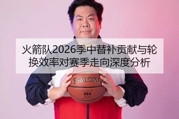 火箭队2026季中替补贡献与轮换效率对赛季走向深度分析